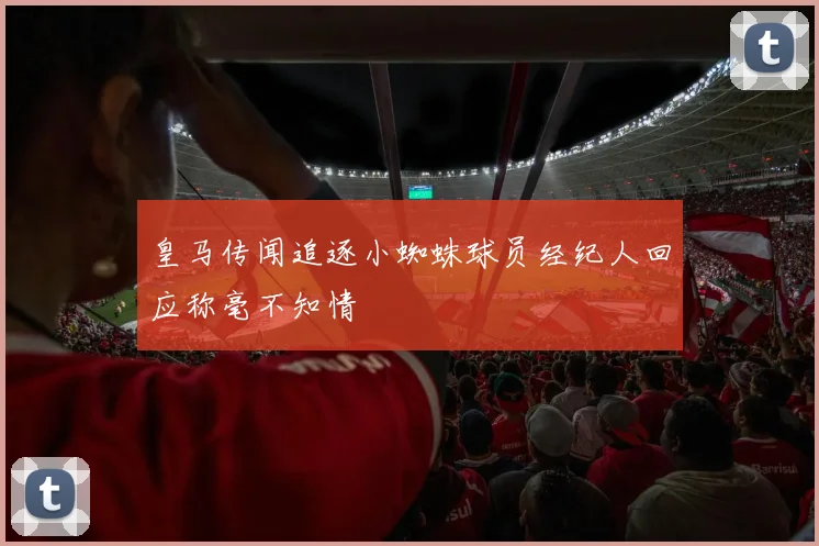 皇马传闻追逐小蜘蛛球员经纪人回应称毫不知情