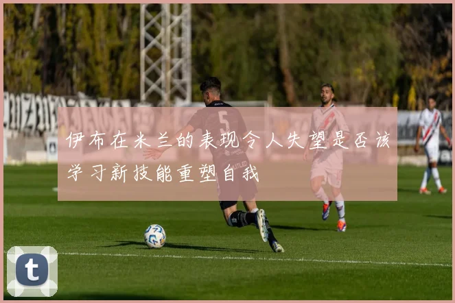 伊布在米兰的表现令人失望是否该学习新技能重塑自我