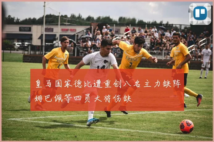 皇马国家德比遭重创八名主力缺阵姆巴佩等四员大将伤缺