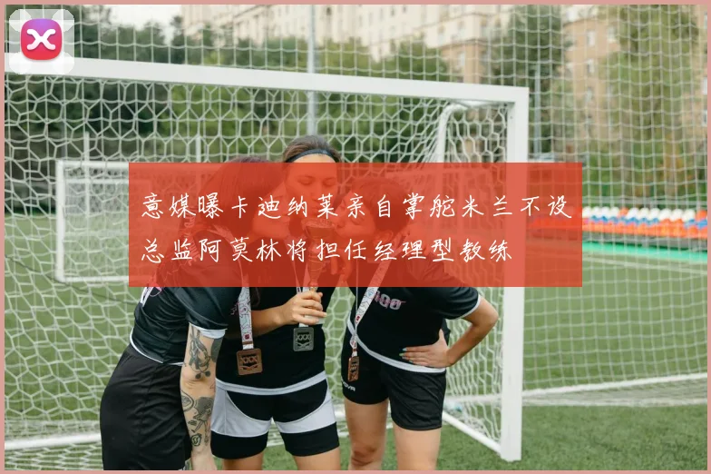 意媒曝卡迪纳莱亲自掌舵米兰不设总监阿莫林将担任经理型教练