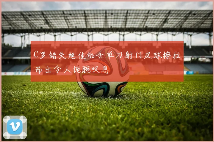 C罗错失绝佳机会单刀射门皮球擦柱而出令人扼腕叹息