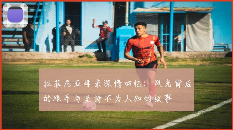 拉菲尼亚母亲深情回忆：风光背后的艰辛与坚持不为人知的故事