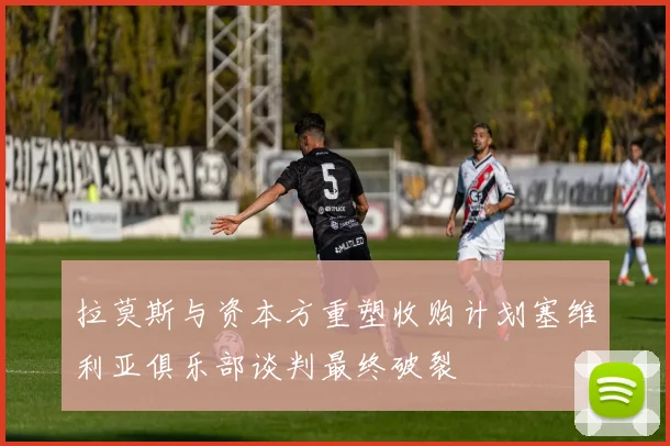 拉莫斯与资本方重塑收购计划塞维利亚俱乐部谈判最终破裂