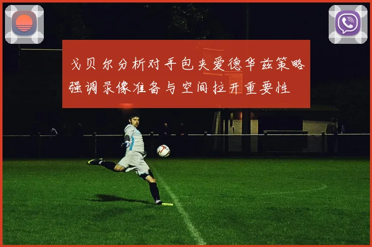 戈贝尔分析对手包夹爱德华兹策略强调录像准备与空间拉开重要性